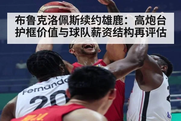 布鲁克洛佩斯续约雄鹿:高炮台护框价值与球队薪资结构再评估