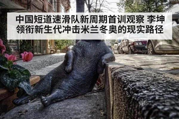 中国短道速滑队新周期首训观察 李坤领衔新生代冲击米兰冬奥的现实路径